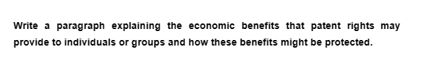 Write a paragraph explaining the economic benefits that patent rights may
provide to individuals or groups and how these benefits might be protected.