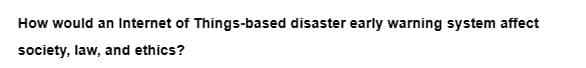How would an Internet of Things-based disaster early warning system affect
society, law, and ethics?
