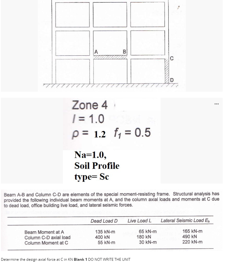 A
Beam Moment at A
Column C-D axial load
Column Moment at C
Zone 4
/ = 1.0
P= 1.2 f₁ = 0.5
Na=1.0,
Soil Profile
type=Sc
B
Dead Load D
135 kN-m
400 KN
55 kN-m
Beam A-B and Column C-D are elements of the special moment-resisting frame. Structural analysis has
provided the following individual beam moments at A, and the column axial loads and moments at C due
to dead load, office building live load, and lateral seismic forces.
Live Load L
Determine the design axial force at C in KN Blank 1 DO NOT WRITE THE UNIT
65 kN-m
180 KN
C
30 kN-m
D
...
Lateral Seismic Load En
165 kN-m
490 KN
220 kN-m