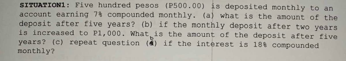 SITUATION1: Five hundred pesos (P500.00) is deposited monthly to an
account earning 7% compounded monthly. (a) what is the amount of the
deposit after five years? (b) if the monthly deposit after two years
is increased to P1,000. What is the amount of the deposit after five
years? (c) repeat question (4) if the interest is 18% compounded
monthly?
b