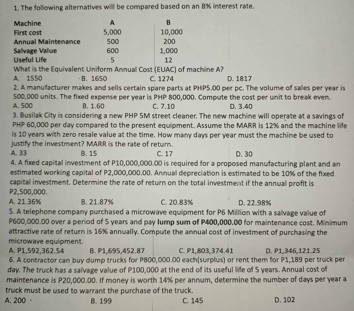 1. The following alternatives will be compared based on an 8% interest rate.
Machine
First cost
Annual Maintenance
Salvage Value
Useful Life
A
5,000
500
600
5
B
10,000
200
1,000
12
What is the Equivalent Uniform Annual Cost (EUAC) of machine A?
A. 1550
C. 1274
B. 1650
D. 1817
2. A manufacturer makes and sells certain spare parts at PHP5.00 per pc. The volume of sales per year is
500,000 units. The fixed expense per year is PHP 800,000. Compute the cost per unit to break even.
A. 500
B. 1.60
C. 7.10
D. 3.40
3. Busilak City is considering a new PHP 5M street cleaner. The new machine will operate at a savings of
PHP 60,000 per day compared to the present equipment. Assume the MARR is 12% and the machine life
is 10 years with zero resale value at the time. How many days per year must the machine be used to
justify the investment? MARR is the rate of return.
A. 33
B. 15
C. 17
D. 30
4. A fixed capital investment of P10,000,000.00 is required for a proposed manufacturing plant and an
estimated working capital of P2,000,000.00. Annual depreciation is estimated to be 10% of the fixed
capital investment. Determine the rate of return on the total investment if the annual profit is
P2,500,000.
A. 21.36%
B. 21.87%
C. 20.83%
D. 22.98%
5. A telephone company purchased a microwave equipment for P6 Million with a salvage value of
P600,000.00 over a period of 5 years and pay lump sum of P400,000.00 for maintenance cost. Minimum
attractive rate of return is 16% annually. Compute the annual cost of investment of purchasing the
microwave equipment.
A. P1,592,362.54
B. P1,695,452.87
C. P1,803,374.41
D. P1,346,121.25
6. A contractor can buy dump trucks for P800,000.00 each(surplus) or rent them for P1,189 per truck per
day. The truck has a salvage value of P100,000 at the end of its useful life of 5 years. Annual cost of
maintenance is P20,000.00. If money is worth 14% per annum, determine the number of days per year a
truck must be used to warrant the purchase of the truck.
A. 200
B. 199
C. 145
D. 102