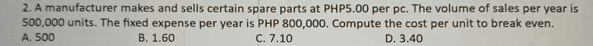 2. A manufacturer makes and sells certain spare parts at PHP5.00 per pc. The volume of sales per year is
500,000 units. The fixed expense per year is PHP 800,000. Compute the cost per unit to break even.
A. 500
B. 1.60
C. 7.10
D. 3.40