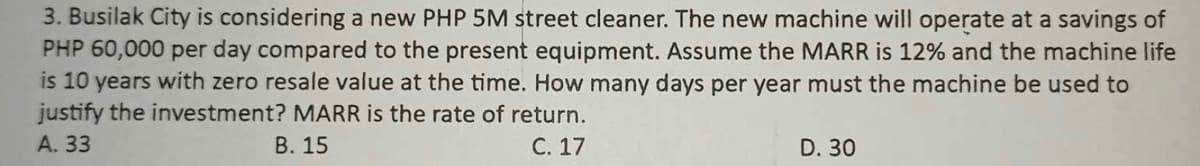 3. Busilak City is considering a new PHP 5M street cleaner. The new machine will operate at a savings of
PHP 60,000 per day compared to the present equipment. Assume the MARR is 12% and the machine life
is 10 years with zero resale value at the time. How many days per year must the machine be used to
justify the investment? MARR is the rate of return.
A. 33
B. 15
C. 17
D. 30