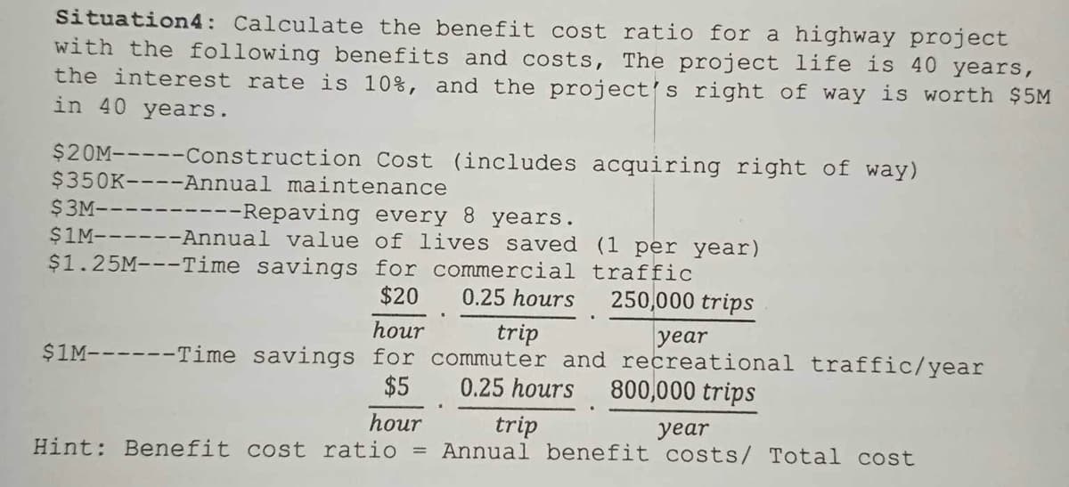 Situation4: Calculate the benefit cost ratio for a highway project
with the following benefits and costs, The project life is 40 years,
the interest rate is 10%, and the project's right of way is worth $5M
in 40 years.
$20M-----Construction Cost (includes acquiring right of way)
$350K----Annual maintenance
----
--Repaving every 8 years.
$1M------Annual value of lives saved (1 per year)
$1.25M---Time savings for commercial traffic
$20
0.25 hours
250,000 trips
$3M--
hour
trip
year
$1M------Time savings for commuter and recreational traffic/year
$5
0.25 hours 800,000 trips
hour
Hint: Benefit cost ratio
trip
year
Annual benefit costs/ Total cost