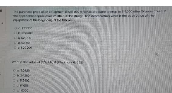 The purchase price of on ocuipment is $45,000 which is expected to crop to $14,000 after 10 yecrs of use.If
the applicoble ceprecietion methco is the streight fine depreciotion whot is the book volue of this
equipment ot the beginning of the Bth yecr?
tof
O a. $23,300
O b. $24,800
O c. S21,700
O d. $3 100
O e. $20 200
What is the value of (r/A LN) Ir (P/A, N = 6.16587
O o. 30829
O b. 24.2804
O c. 5.5492
O d. 6.1658
O e. 1.0000
