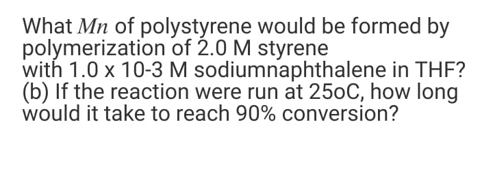 What Mn of polystyrene would be formed by
polymerization of 2.0 M styrene
with 1.0 x 10-3 M sodiumnaphthalene in THF?
(b) If the reaction were run at 250C, how long
would it take to reach 90% conversion?
