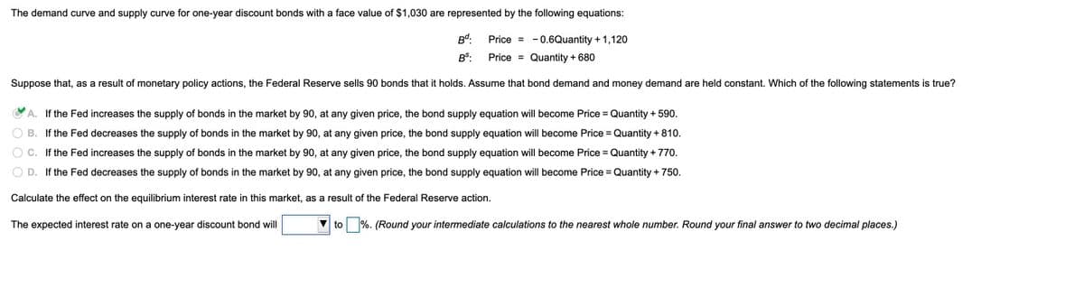 The demand curve and supply curve for one-year discount bonds with a face value of $1,030 are represented by the following equations:
Bd:
Price = -0.6Quantity + 1,120
BS:
Price =
Quantity + 680
Suppose that, as a result of monetary policy actions, the Federal Reserve sells 90 bonds that it holds. Assume that bond demand and money demand are held constant. Which of the following statements is true?
A. If the Fed increases the supply of bonds in the market by 90, at any given price, the bond supply equation will become Price = Quantity + 590.
B. If the Fed decreases the supply of bonds in the market by 90, at any given price, the bond supply equation will become Price = Quantity + 810.
%3D
C. If the Fed increases the supply of bonds in the market by 90, at any given price, the bond supply equation will become Price = Quantity + 770.
%3D
D. If the Fed decreases the supply of bonds in the market by 90, at any given price, the bond supply equation will become Price = Quantity + 750.
Calculate the effect on the equilibrium interest rate in this market, as a result of the Federal Reserve action.
The expected interest rate on a one-year discount bond will
to %. (Round your intermediate calculations to the nearest whole number. Round your final answer to two decimal places.)
