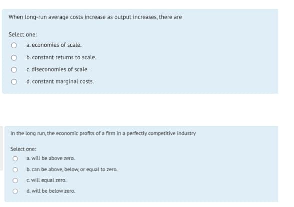 When long-run average costs increase as output increases, there are
Select one:
a. economies of scale.
b. constant returns to scale.
c. diseconomies of scale.
d. constant marginal costs.
In the long run, the economic profits of a firm in a perfectly competitive industry
Select one:
O a. will be above zero.
O b. can be above, below, or equal to zero.
O . will equal zero.
d. will be below zero.
