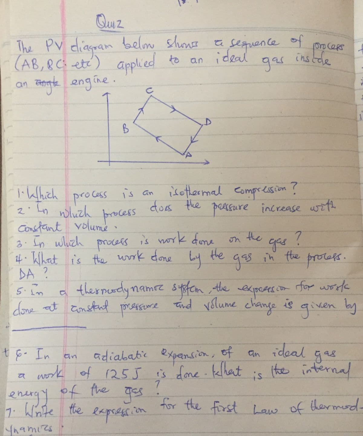 Quuz
The PV diaspam belom shone
(AB,&C etc) applied
Tengle engine.
a sequence of
gar
OroceRs
to an
ideal
ins tde
an
B
isothermal compression ?
does the peesure increase with
1ikhich process is an
2' Ln nluch
constant volumé
3: In which
if• Khat is the work done
DA ?
5.im
whuch
proces
is nork fone
the
Ly
on the
gas
in the protefs.
procers
g8s in fhe
gas
ther meady namrz system the wexpctes.
syoten
exprates.com
for work
done at Eonstant pressure tind vélume change is qiven by
an ideal gas
(the internal
t6. In
adiababie expansion, of
an
a work of 255 is done klhat
7
is
energy of the Tes
7. Winte the
Ynamizs
for the first Law of thermd-
eepresion
