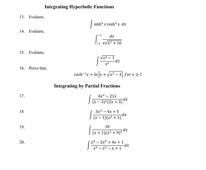 Integrating Hyperbolic Functions
13. Evaluate,
sinh* x cosh x dx
14. Evaluate,
dx
xVx? + 16
15. Evaluate,
x2
16. Prove that,
cosh-x = In x + Vx² – 1 for x 2 1
Integrating by Partial Fractions
4x2 – 21x
dx
J(x- 3) (2x + 3)
3x2 - 4x +5
dx
(x – 1)(x² + 1)
18
19.
10
(x + 1)(x² + 9)² dx
20.
rx*-2x2 +4x + 1
x3 – x2 – x + 1
17.
