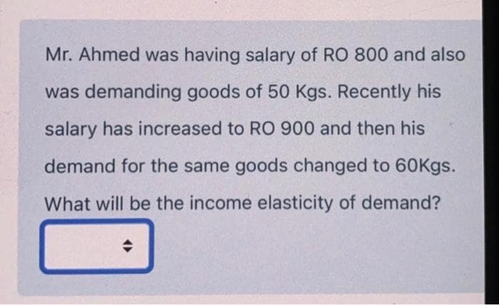 Mr. Ahmed was having salary of RO 800 and also
was demanding goods of 50 Kgs. Recently his
salary has increased to RO 900 and then his
demand for the same goods changed to 60Kgs.
What will be the income elasticity of demand?