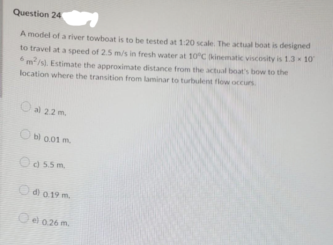 Question 24
A model of a river towboat is to be tested at 1:20 scale. The actual boat is designed
to travel at a speed of 2.5 m/s in fresh water at 10°C (kinematic viscosity is 1.3 x 10
°m/s). Estimate the approximate distance from the actual boat's bow to the
location where the transition from laminar to turbulent flow occurs.
U a) 2.2 m.
O b) 0.01 m,
O c) 5.5 m.
O d) 0.19 m.,
O e c
} 0.26 m.
