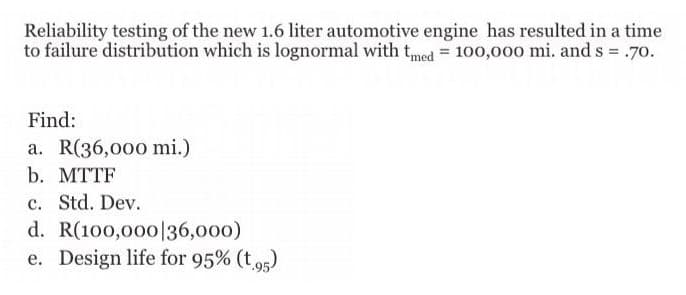 time
Reliability testing of the new 1.6 liter automotive engine has resulted in a
to failure distribution which is lognormal with tmed = 100,000 mi. and s = .70.
Find:
a. R(36,000 mi.)
b. MTTF
c. Std. Dev.
d.
R(100,000|36,000)
e. Design life for 95% (t.95)