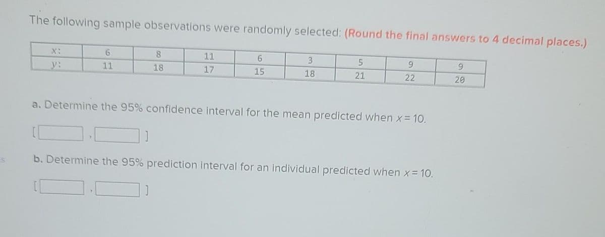 The following sample observations were randomly selected: (Round the final answers to 4 decimal places.)
y:
6
11
8
18
11
17
6
15
3
18
5
21
9
22
a. Determine the 95% confidence interval for the mean predicted when x = 10.
]
b. Determine the 95% prediction interval for an individual predicted when x = 10.
9
20