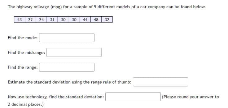 The highway mileage (mpg) for a sample of 9 different models of a car company can be found below.
43 22 24 31 30 30 44 48 32
Find the mode:
Find the midrange:
Find the range:
Estimate the standard deviation using the range rule of thumb:
Now use technology, find the standard deviation:
2 decimal places.)
(Please round your answer to