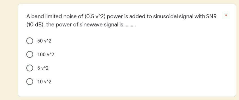 A band limited noise of (0.5 v^2) power is added to sinusoidal signal with SNR
(10 dB), the power of sinewave signal is.....
50 v^2
100 v^2
5 v^2
10 v^2