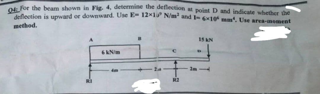 04: For the beam shown in Fig. 4, determine the deflection at point D and indicate whether the
deflection is upward or downward. Use E= 12x10 N/m² and I= 6x10 mm. Use area-moment
method.
15 kN
6 kN/m
D
4m
2.a
RI
R2
2m