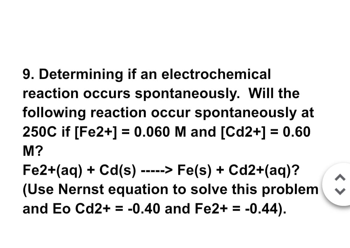 9. Determining if an electrochemical
reaction occurs spontaneously. Will the
following reaction occur spontaneously at
250C if [Fe2+] = 0.060 M and [Cd2+] = 0.60
M?
Fe2+(aq) + Cd(s) -----> Fe(s) + Cd2+(aq)?
(Use Nernst equation to solve this problem
and Eo Cd2+ = -0.40 and Fe2+ = -0.44).