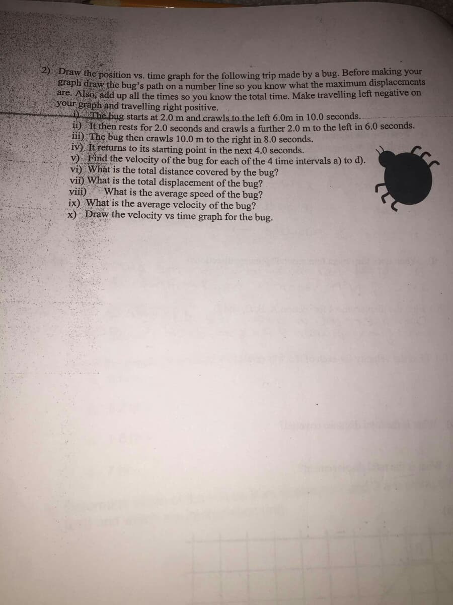 taw the position vs. time graph for the following trip made by a bug. Before making your
Braph draw the bug's path on a number line so you know what the maximum displacements
are. Also, add up all the times so you know the total time. Make travelling left negative on
your graph and travelling right positive.
The bug starts at 2.0 m and crawls to the left 6.0m in 10.0 seconds..
ii) It then rests for 2.0 seconds and crawls a further 2.0 m to the left in 6.0 seconds.
iii) The bug then crawls 10.0 m to the right in 8.0 seconds.
iv) It returns to its starting point in the next 4.0 seconds.
v) Find the velocity of the bug for each of the 4 time intervals a) to d).
vi) What is the total distance covered by the bug?
vii) What is the total displacement of the bug?
viii)
ix) What is the average velocity of the bug?
x) Draw the velocity vs time graph for the bug.
What is the average speed of the bug?
