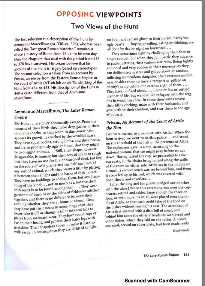 OPPOSING VIEWPOINTS
Two Views of the Huns
The first selection is a description of the Huns by
on foot, and remain glued to their horses, hardy but
Ammianus Marcellinus (ca. 330-ca. 393), who has been ugly beasts.... Buying or selling, eating or drinking, are
called the "last great Roman historian." Ammianus
wrote a history of Rome from 96 c.E. to his own day.
Only the chapters that deal with the period from 354
to 378 have survived. Historians believe that his
account of the Huns is largely based on stereotypes.
The second selection is taken from an account by
Priscus, an envoy from the Eastern Roman Empire to
all done by day or night on horseback...
They sometimes fight by challenging their foes to
single combat, but when they join battle they advance
in packs, uttering their various war cries. Being lightly
equipped and very sudden in their movements they
can deliberately scatter and gallop about at random,
inflicting tremendous slaughter; their extreme nimble-
the court of Attila (AT-uh-luh or uh-TIL-uh), king of the ness enables them to force a rampart or pillage an
Huns from 434 to 453. His description of the Huns in
448 is quite different from that of Ammianus
Marcellinus.
enemy's camp before one catches sight of them....
They have no fixed abode, no home or law or settled
manner of life, but wander like refugees with the wag-
ons in which they live. In these their wives weave
their filthy clothing, mate with their husbands, and
give birth to their children, and rear them to the age
Ammianus Marcellinus, The Later Roman
Empire
The Huns ... are quite abnormally savage. From the
moment of their birth they make deep gashes in their
children's cheeks, so that when in due course hair
appears its growth is checked by the wrinkled scars.... [We were invited to a banquet with Attila.] When the
They have squat bodies, strong limbs, and thick necks, hour arrived we went to Attila's palace ... and stood
and are so prodigiously ugly and bent that they might
be two-legged animals.... Still, their shape, however
disagreeable, is human; but their way of life is so rough national custom, that we might pray before we sat
that they have no use for fire or seasoned food, but live down. Having tasted the cup, we proceeded to take
on the roots of wild plants and the half-raw flesh of
any sort of animal, which they warm a little by placing of the room on either side. Attila sat in the middle on
it between their thighs and the backs of their horses.
They have no buildings to shelter them, but avoid any- it steps led up to his bed, which was covered with
thing of the kind; ... not so much as a hut thatched
with reeds is to be found among them.... They wear
garments of linen or of the skins of field-mice stitched with the wine.) When this ceremony was over the cup-
together, and there is no difference between their
dothing whether they are at home or abroad. Once
they have put their necks in some dingy shirt they
never take it off or change it till it rots and falls to
pieces from incessant wear. They have round caps of
fur on their heads, and protect their hairy legs with
goatskins. Their shapeless shoes... make it hard to
walk easily. In consequence they are ill-fitted to fight
of puberty.
Priscus, An Account of the Court of Attila
the Hun
on the threshold of the hall in the presence of Attila.
The cupbearers gave us a cup, according to the
our seats, all the chairs being ranged along the walls
a couch; a second couch was set behind him, and from
linen sheets and coverlets....
(First the king and his guests pledged one another
bearers retired and tables, large enough for three or
four, or even more, to sit at, were placed next the ta-
ble of Attila, so that each could take of the food on
the dishes without leaving his seat. The attendant of
Attila first entered with a dish full of meat, and
behind him came the other attendants with bread and
other dishes, which they laid on the tables. A luxuri-
ous meal, served on silver plate, had been made ready
(continued)
The Late Roman Empire 151
Scanned with CamScanner
