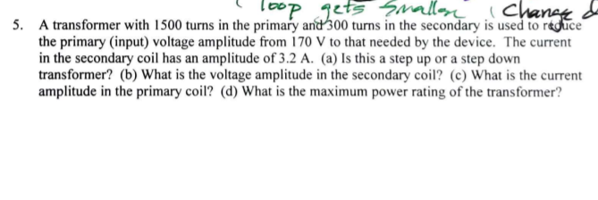 doaj
5. A transformer with 1500 turns in the primary and 300 turns in the secondary is used to reduce
the primary (input) voltage amplitude from 170 V to that needed by the device. The current
loop gets Smalloy
Chanee de
in the secondary coil has an amplitude of 3.2 A. (a) Is this a step up or a step down
transformer? (b) What is the voltage amplitude in the secondary coil? (c) What is the current
amplitude in the primary coil? (d) What is the maximum power rating of the transformer?
