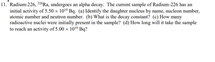 11. Radium-226, 226Ra, undergoes an alpha decay. The current sample of Radium-226 has an
initial activity of 5.50 × 101º Bq. (a) Identify the daughter nucleus by name, nucleon number,
atomic number and neutron number. (b) What is the decay constant? (c) How many
radioactive nuclei were initially present in the sample? (d) How long will it take the sample
to reach an activity of 5.00 x 1010 Bq?
