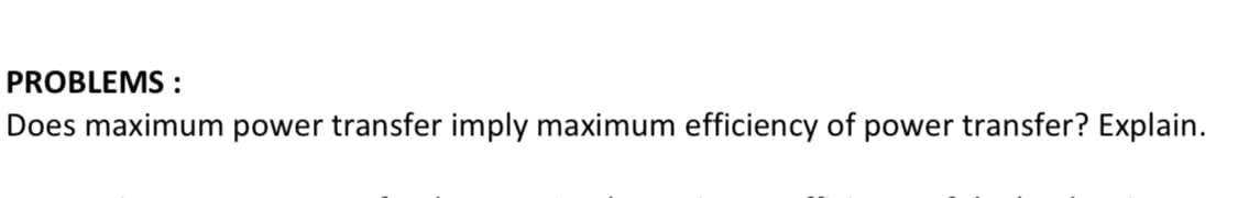 PROBLEMS :
Does maximum power transfer imply maximum efficiency of power transfer? Explain.