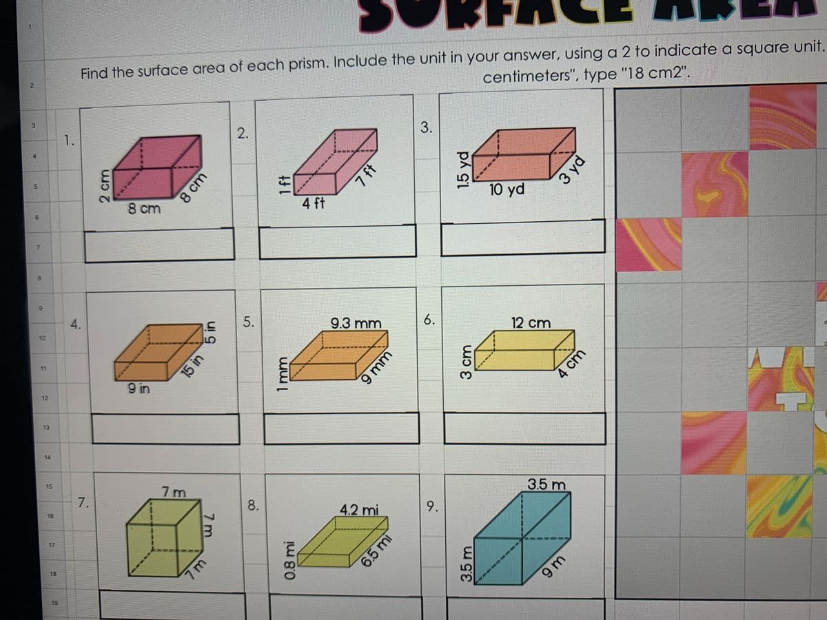 Find the surface area of each prism. Include the unit in your answer, using a 2 to indicate a square unit.
centimeters", type "18 cm2".
3.
4
5
10 yd
8 cm
4 ft
4.
9.3 mm
6.
12 cm
10
11
9 in
12
13
14
15
7m
3.5 m
7.
8.
4.2 mi
9.
16
17
18
9 m
19
3.
1.
6.
7.
2 cm
60
8 cm
2.
5 in
15 in
7 ft
5.
1.5 yd
1mm
7 m
3 yd
9 mm
3 cm
0.8 mi
6.5 mi
4 cm
3.5 m
