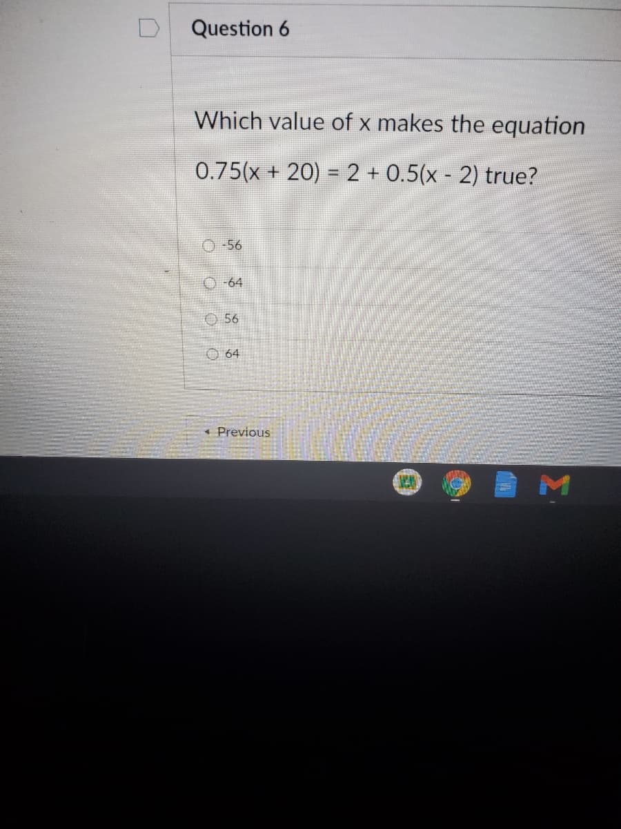 Question 6
Which value of x makes the equation
0.75(x + 20) = 2 + 0.5(x - 2) true?
O-56
O-64
O56
O 64
* Previous
