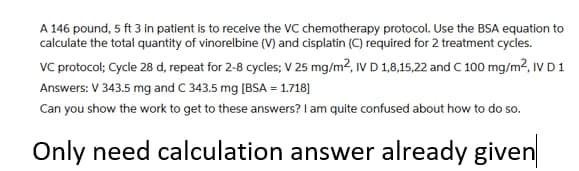 A 146 pound, 5 ft 3 in patient is to receive the VC chemotherapy protocol. Use the BSA equation to
calculate the total quantity of vinorelbine (V) and cisplatin (C) required for 2 treatment cycles.
VC protocol; Cycle 28 d, repeat for 2-8 cycles; V 25 mg/m2, IV D 1,8,15,22 and C 100 mg/m2, IV D1
Answers: V 343.5 mg and C 343.5 mg (BSA = 1.718]
Can you show the work to get to these answers? I am quite confused about how to do so.
Only need calculation answer already given
