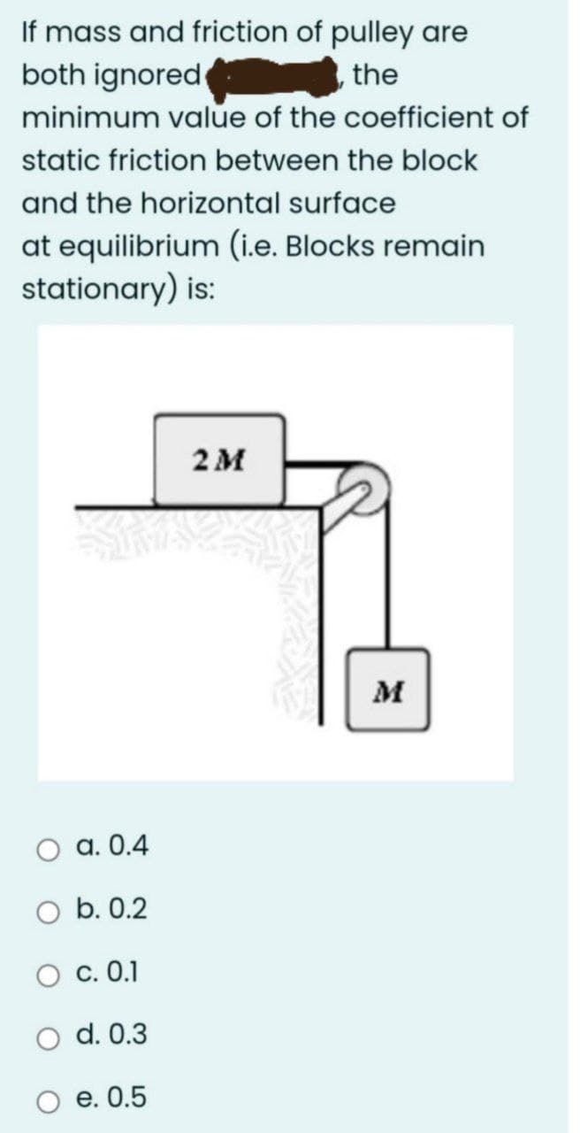 If mass and friction of pulley are
both ignored
minimum value of the coefficient of
the
static friction between the block
and the horizontal surface
at equilibrium (i.e. Blocks remain
stationary) is:
2M
M
a. 0.4
O b. 0.2
О с. 0.1
O d. 0.3
е. 0.5
