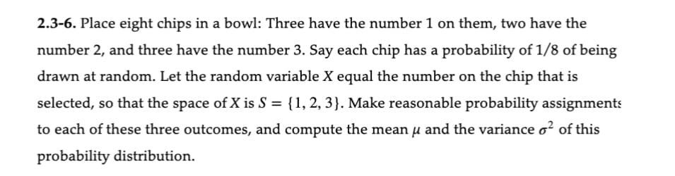 2.3-6. Place eight chips in a bowl: Three have the number 1 on them, two have the
number 2, and three have the number 3. Say each chip has a probability of 1/8 of being
drawn at random. Let the random variable X equal the number on the chip that is
selected, so that the space of X is S = {1, 2, 3}. Make reasonable probability assignments
to each of these three outcomes, and compute the mean u and the variance o² of this
probability distribution.