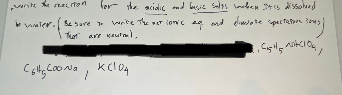 write the reacrion
for the acidic and basic Salts mohen It is dissolied
M waier. Be Sure Yo
write The met ionic eq. and elomiote specreors ions
and elimiore
That are neutral,
clou/
Cotg cooNo, KclO4
.cooNa
