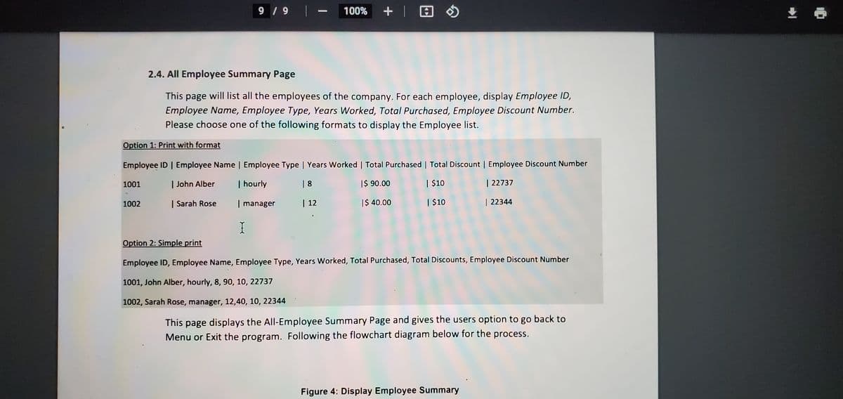 9 /9 |-
+| 回の
生
100%
2.4. All Employee Summary Page
This page will list all the employees of the company. For each employee, display Employee ID,
Employee Name, Employee Type, Years Worked, Total Purchased, Employee Discount Number.
Please choose one of the following formats to display the Employee list.
Option 1: Print with format
Employee ID | Employee Name | Employee Type | Years Worked | Total Purchased | Total Discount | Employee Discount Number
1001
| John Alber
| hourly
| 8
I$ 90.00
| $10
| 22737
1002
| Sarah Rose
| manager
| 12
I$ 40.00
| $10
| 22344
I
Option 2: Simple print
Employee ID, Employee Name, Employee Type, Years Worked, Total Purchased, Total Discounts, Employee Discount Number
1001, John Alber, hourly, 8, 90, 10, 22737
1002, Sarah Rose, manager, 12,40, 10, 22344
This page displays the All-Employee Summary Page and gives the users option to go back to
Menu or Exit the program. Following the flowchart diagram below for the process.
Figure 4: Display Employee Summary
