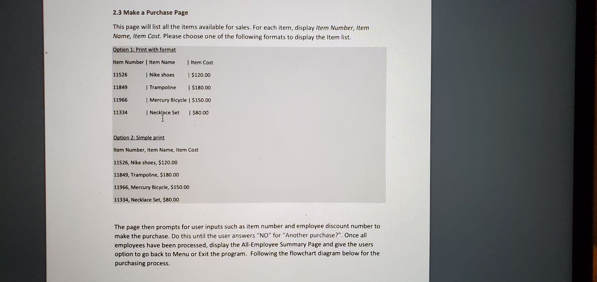 2.3 Make a Purchase Page
This page will list all the items available for sales. For each item, display Item Number, Item
Name, Item Cost. Please choose one of the following formats to display the Item list.
Option 1: Print with format
Item Number | Item Name
| Item Cost
11526
| Nike shoes. | $120.00
11849
| Trampoline | $180.00
11966
| Mercury Bicycle | $150.00
11334
| Necklace Set
| $80.00
Option 2: Simple print
Item Number, Item Name, Item Cost
11526, Nike shoes, $120.00
11849, Trampoline, $180.00
11966, Mercury Bicycle, $150.00
11334, Necklace Set, $80.00
The page then prompts for user inputs such as item number and employee discount number to
make the purchase. Do this until the user answers "NO" for "Another purchase?". Once all
employees have been processed, display the All-Employee Summary Page and give the users
option to go back to Menu or Exit the program. Following the flowchart diagram below for the
purchasing process.
