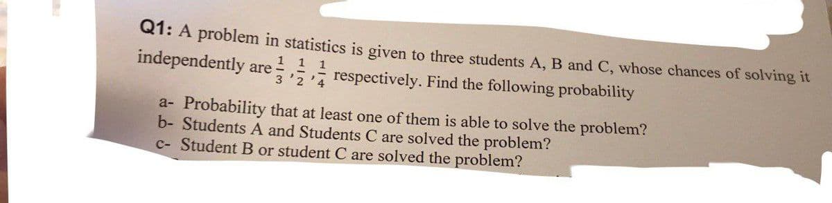 Q1: A problem in statistics is given to three students A, B and C, whose chances of solving it
1 1 1
independently are respectively. Find the following probability
3'2'4
a- Probability that at least one of them is able to solve the problem?
b- Students A and Students C are solved the problem?
c- Student B or student C are solved the problem?