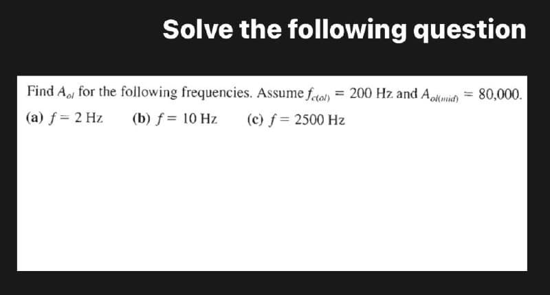 Solve the following question
Find A for the following frequencies. Assume fotol) = 200 Hz and Aolmid) = 80,000.
(a) f = 2 Hz
(b) f = 10 Hz
(c) f = 2500 Hz