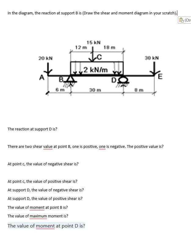 In the diagram, the reaction at support B is (Draw the shear and moment diagram in your scratch).
20 KN
A
The reaction at support D is?
BIA
TRON
15 kN
to
,2 kN/m
12m
At point c, the value of negative shear is?
At point c, the value of positive shear is?
At support D, the value of negative shear is?
30 m
At support D, the value of positive shear is?
The value of moment at point B is?
The value of maximum moment is?
The value of moment at point D is?
18 m
DO
There are two shear value at point B, one is positive, one is negative. The positive value is?
8 m
30 KN
(Ctr