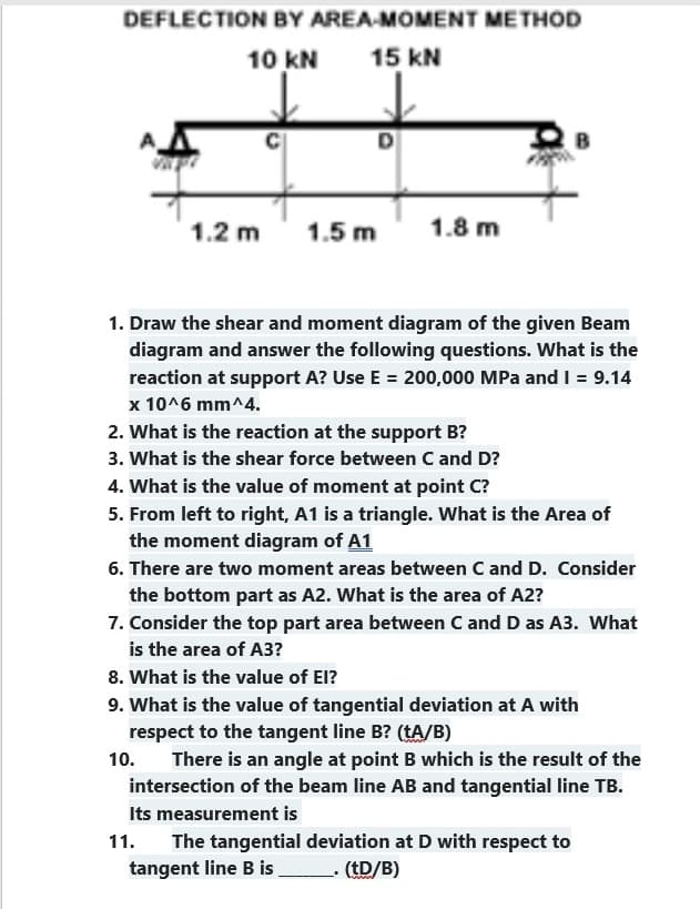 DEFLECTION BY AREA-MOMENT METHOD
10 KN
15 KN
1.2 m 1.5 m
1.8 m
1. Draw the shear and moment diagram of the given Beam
diagram and answer the following questions. What is the
reaction at support A? Use E = 200,000 MPa and I = 9.14
x 10^6 mm^4.
10.
2. What is the reaction at the support B?
3. What is the shear force between C and D?
4. What is the value of moment at point C?
5. From left to right, A1 is a triangle. What is the Area of
the moment diagram of A1
6. There are two moment areas between C and D. Consider
the bottom part as A2. What is the area of A2?
7. Consider the top part area between C and D as A3. What
is the area of A3?
8. What is the value of El?
9. What is the value of tangential deviation at A with
respect to the tangent line B? (tA/B)
There is an angle at point B which is the result of the
intersection of the beam line AB and tangential line TB.
Its measurement is
11. The tangential deviation at D with respect to
tangent line B is
(tD/B)