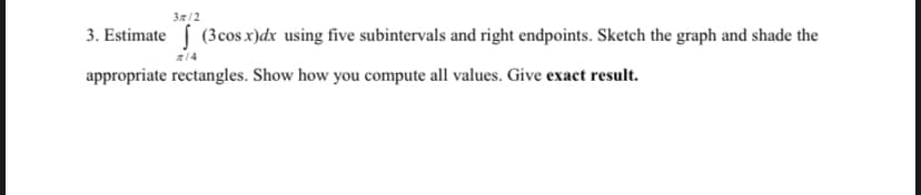 37/2
3. Estimate (3cos x)dx using five subintervals and right endpoints. Sketch the graph and shade the
14
appropriate rectangles. Show how you compute all values. Give exact result.
