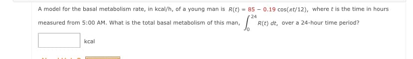 A model for the basal metabolism rate, in kcal/h, of a young man is R(t) = 85 – 0.19 cos(xt/12), where t is the time in hours
24
measured from 5:00 AM. What is the total basal metabolism of this man,
R(t) dt, over a 24-hour time period?
kcal
