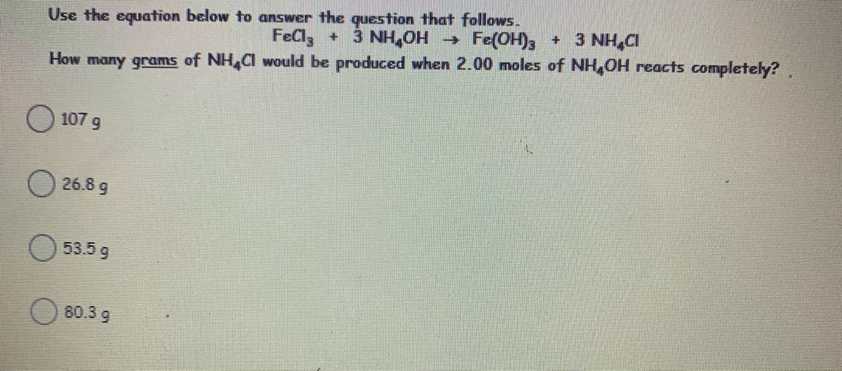 Use the equation below to answer the question that follows.
FeCl3
3 NH,CI
3 NH,OH - Fe(OH)3 +
How many grams of NH Cl would be produced when 2.00 moles of NH,OH reacts completely?
107 g
O 26.8 g
53.5 g
80.3 9
