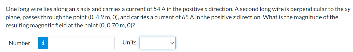 One long wire lies along an x axis and carries a current of 54 A in the positive x direction. A second long wire is perpendicular to the xy
plane, passes through the point (0, 4.9 m, 0), and carries a current of 65 A in the positive z direction. What is the magnitude of the
resulting magnetic field at the point (0, 0.70 m, 0)?
Number
i
Units
