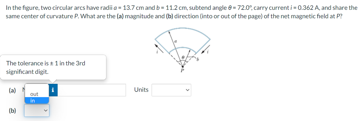 In the figure, two circular arcs have radii a = 13.7 cm and b = 11.2 cm, subtend angle 0 = 72.0°, carry current i = 0.362 A, and share the
same center of curvature P. What are the (a) magnitude and (b) direction (into or out of the page) of the net magnetic field at P?
The tolerance is ± 1 in the 3rd
significant digit.
(a) 시
out
Units
i
in
(b)
