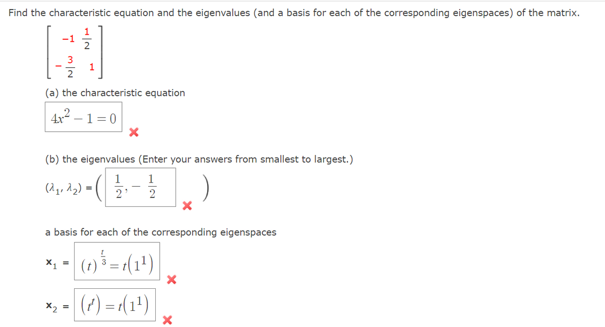 Find the characteristic equation and the eigenvalues (and a basis for each of the corresponding eigenspaces) of the matrix.
1
-1
3
1
2
(a) the characteristic equation
2.
4x – 1= 0
(b) the eigenvalues (Enter your answers from smallest to largest.)
1
1
(^q, 22) = (
2
a basis for each of the corresponding eigenspaces
X1 =
(7) = r(1')
X2 =
