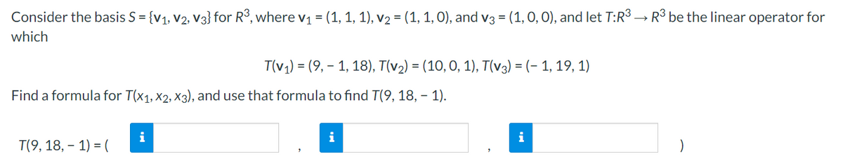 Consider the basis S = {v1, V2, v3} for R3, where v1 = (1, 1, 1), v2 = (1, 1, 0), and V3 = (1, 0, 0), and let T:R3 → R3 be the linear operator for
which
T(v1) = (9, - 1, 18), T(v2) = (10,0, 1), T(v3) = (- 1, 19, 1)
Find a formula for T(x1, x2, X3), and use that formula to find T(9, 18, – 1).
i
i
T(9, 18, – 1) = (
