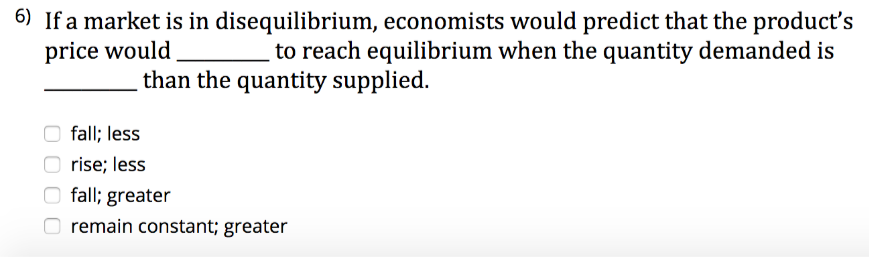 6) If a market is in disequilibrium, economists would predict that the product's
to reach equilibrium when the quantity demanded is
price would
than the quantity supplied.
O fall; less
O rise; less
O fall; greater
remain constant; greater
