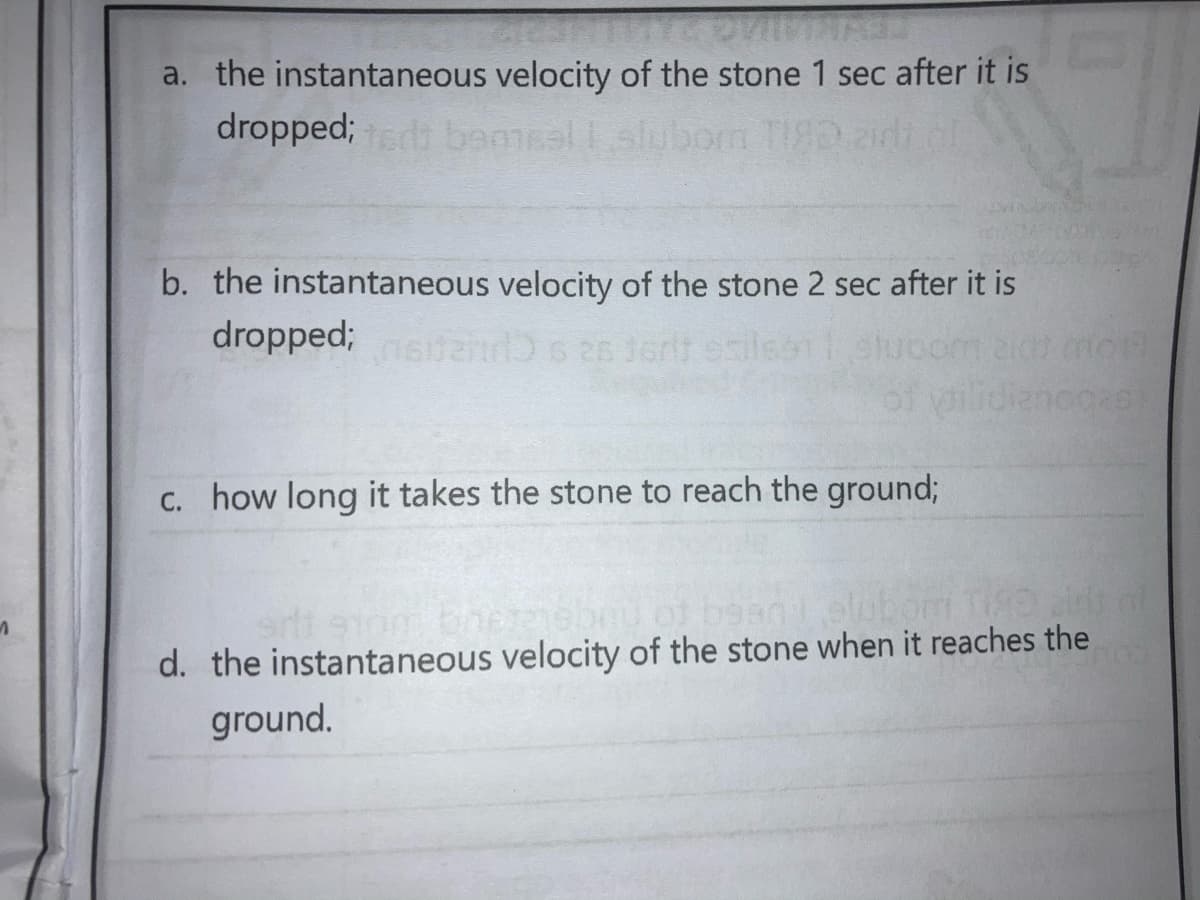 a. the instantaneous velocity of the stone 1 sec after it is
dropped; bemsal
1.slubom TI8Dzidi
b. the instantaneous velocity of the stone 2 sec after it is
dropped;
of
anoges
C. how long it takes the stone to reach the ground;
elubom Tia al
d. the instantaneous velocity of the stone when it reaches the
ground.
