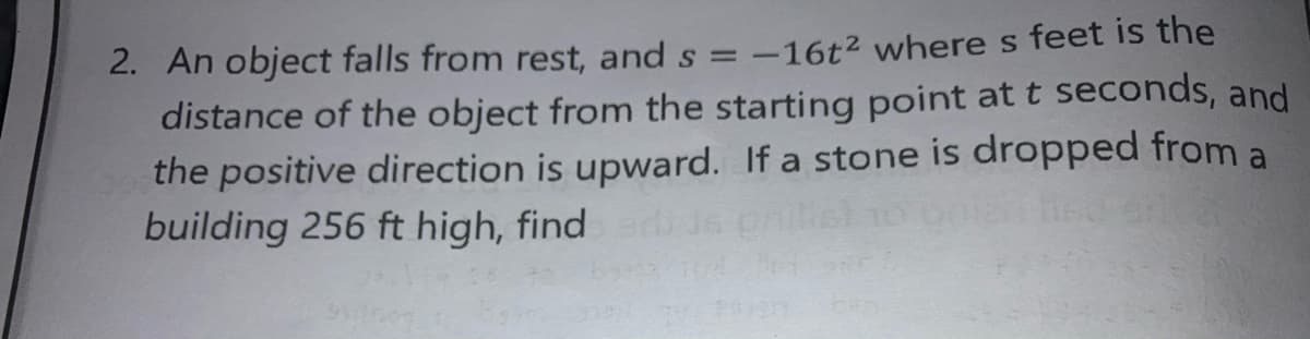 2. An object falls from rest, and s = -16t2 where s feet is the
distance of the object from the starting point at t seconds, and
the positive direction is upward. If a stone is dropped from a
building 256 ft high, find
