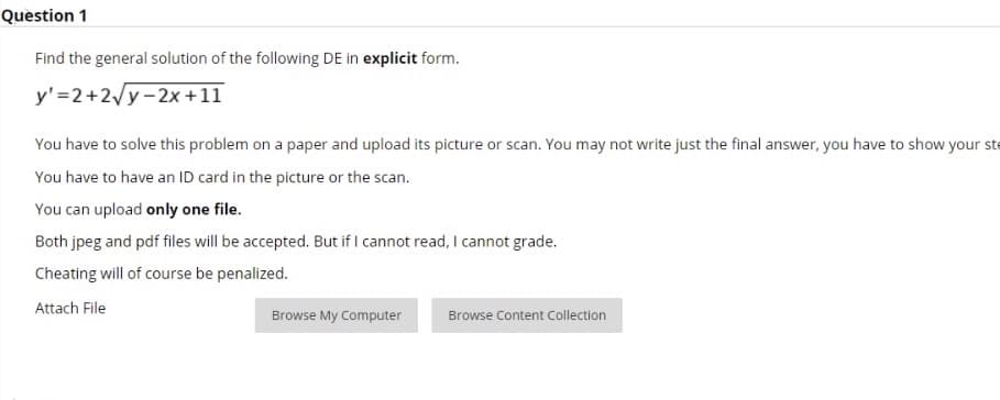 Question 1
Find the general solution of the following DE in explicit form.
y'=2+2y-2x +11
You have to solve this problem on a paper and upload its picture or scan. You may not write just the final answer, you have to show your ste
You have to have an ID card in the picture or the scan.
You can upload only one file.
Both jpeg and pdf files will be accepted. But if I cannot read, I cannot grade.
Cheating will of course be penalized.
Attach File
Browse My Computer
Browse Content Collection
